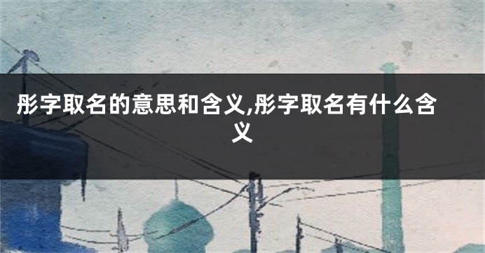 彤字取名的意思和含义,彤字取名有什么含义