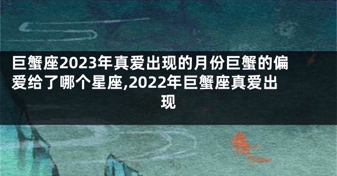 巨蟹座2023年真爱出现的月份巨蟹的偏爱给了哪个星座,2022年巨蟹座真爱出现