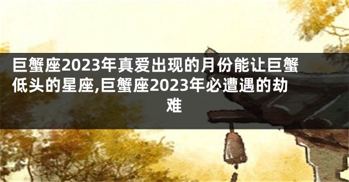 巨蟹座2023年真爱出现的月份能让巨蟹低头的星座,巨蟹座2023年必遭遇的劫难