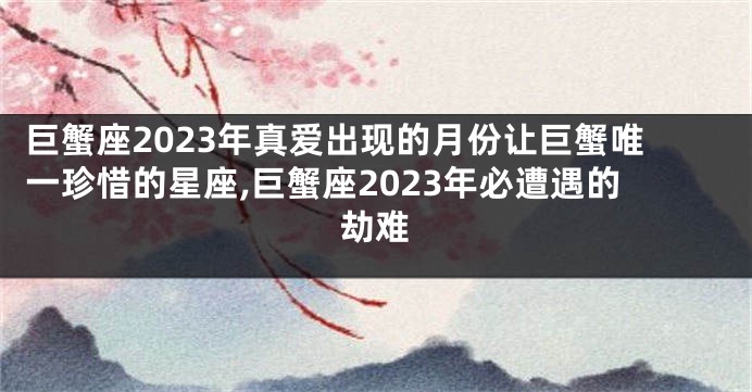 巨蟹座2023年真爱出现的月份让巨蟹唯一珍惜的星座,巨蟹座2023年必遭遇的劫难