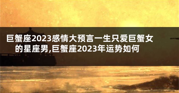 巨蟹座2023感情大预言一生只爱巨蟹女的星座男,巨蟹座2023年运势如何