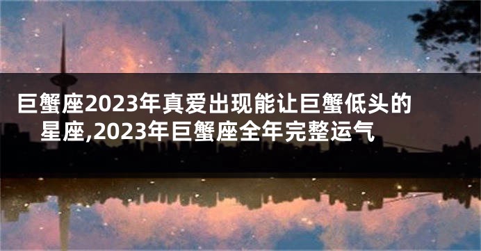 巨蟹座2023年真爱出现能让巨蟹低头的星座,2023年巨蟹座全年完整运气
