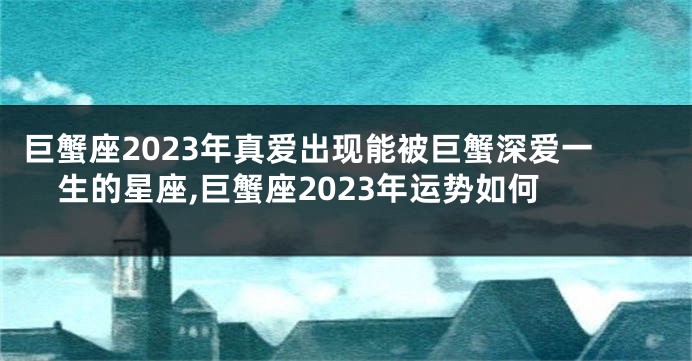 巨蟹座2023年真爱出现能被巨蟹深爱一生的星座,巨蟹座2023年运势如何