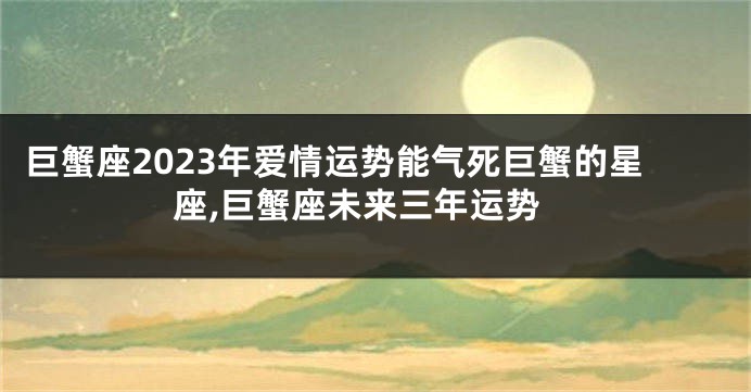 巨蟹座2023年爱情运势能气死巨蟹的星座,巨蟹座未来三年运势