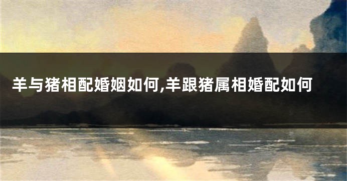 羊与猪相配婚姻如何,羊跟猪属相婚配如何