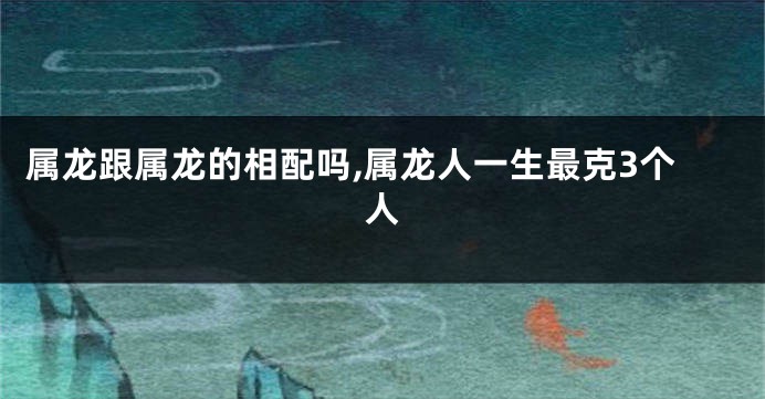 属龙跟属龙的相配吗,属龙人一生最克3个人