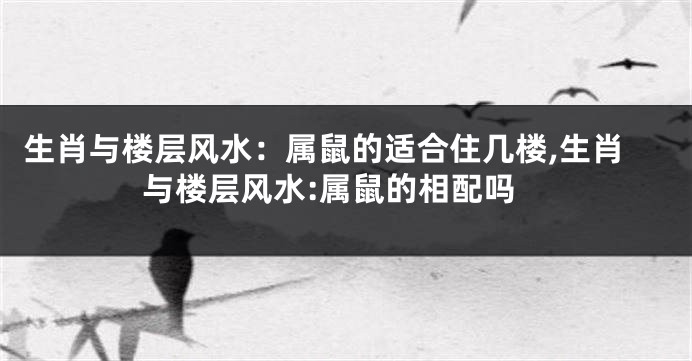 生肖与楼层风水:属鼠的适合住几楼,生肖与楼层风水:属鼠的相配吗