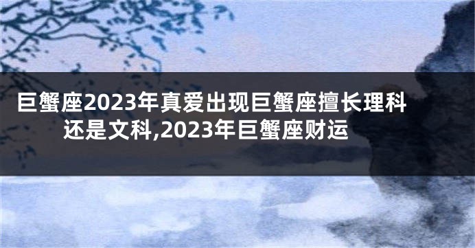 巨蟹座2023年真爱出现巨蟹座擅长理科还是文科,2023年巨蟹座财运