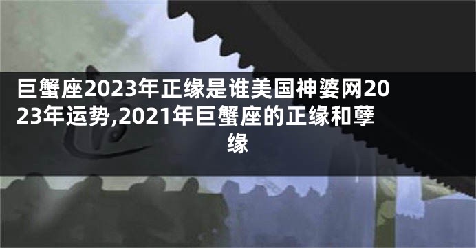 巨蟹座2023年正缘是谁美国神婆网2023年运势,2021年巨蟹座的正缘和孽缘