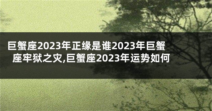 巨蟹座2023年正缘是谁2023年巨蟹座牢狱之灾,巨蟹座2023年运势如何