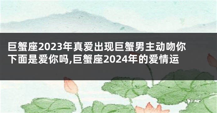 巨蟹座2023年真爱出现巨蟹男主动吻你下面是爱你吗,巨蟹座2024年的爱情运
