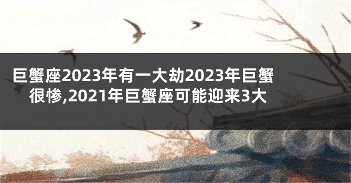巨蟹座2023年有一大劫2023年巨蟹很惨,2021年巨蟹座可能迎来3大