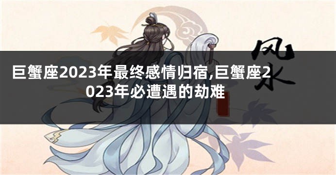 巨蟹座2023年最终感情归宿,巨蟹座2023年必遭遇的劫难