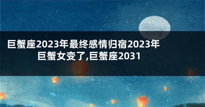 巨蟹座2023年最终感情归宿2023年巨蟹女变了,巨蟹座2031