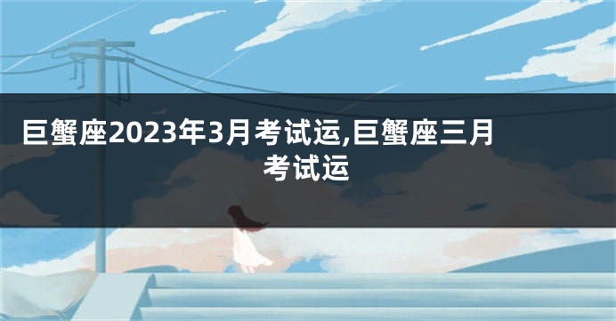 巨蟹座2023年3月考试运,巨蟹座三月考试运
