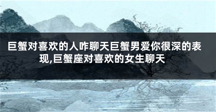 巨蟹对喜欢的人咋聊天巨蟹男爱你很深的表现,巨蟹座对喜欢的女生聊天