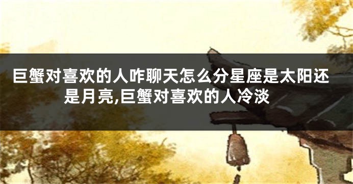 巨蟹对喜欢的人咋聊天怎么分星座是太阳还是月亮,巨蟹对喜欢的人冷淡