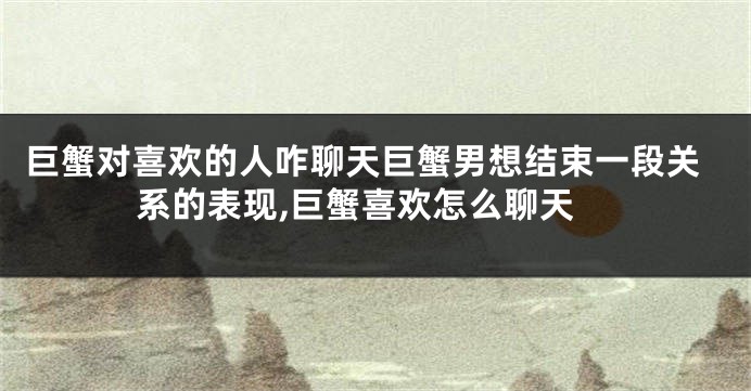 巨蟹对喜欢的人咋聊天巨蟹男想结束一段关系的表现,巨蟹喜欢怎么聊天