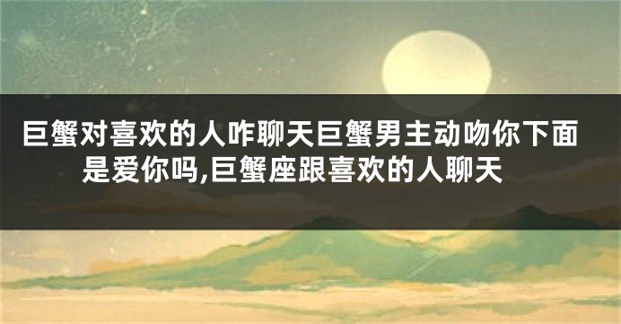 巨蟹对喜欢的人咋聊天巨蟹男主动吻你下面是爱你吗,巨蟹座跟喜欢的人聊天