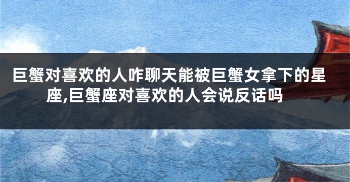 巨蟹对喜欢的人咋聊天能被巨蟹女拿下的星座,巨蟹座对喜欢的人会说反话吗
