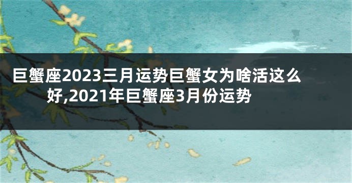 巨蟹座2023三月运势巨蟹女为啥活这么好,2021年巨蟹座3月份运势