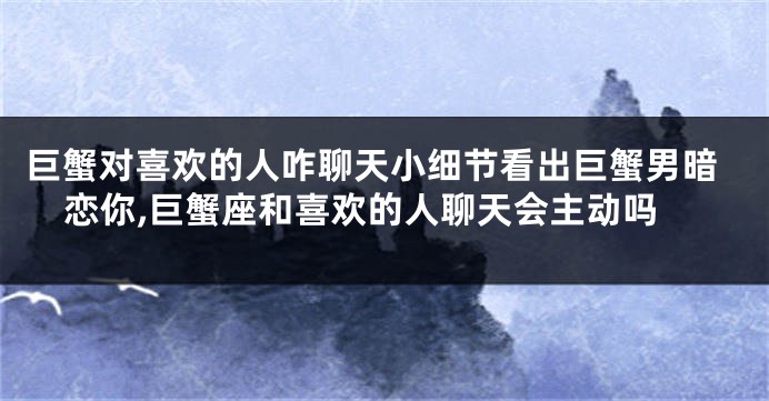 巨蟹对喜欢的人咋聊天小细节看出巨蟹男暗恋你,巨蟹座和喜欢的人聊天会主动吗