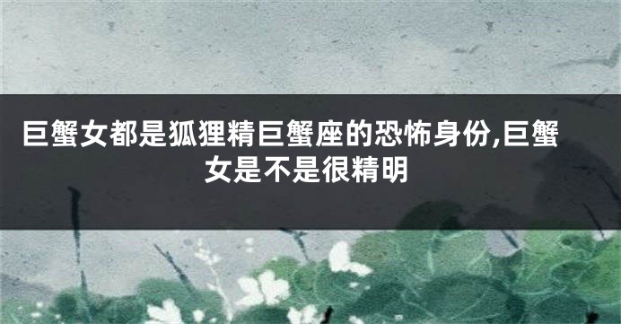 巨蟹女都是狐狸精巨蟹座的恐怖身份,巨蟹女是不是很精明