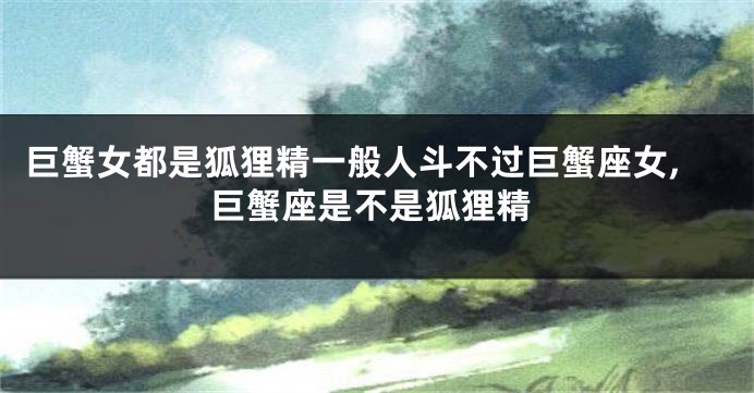 巨蟹女都是狐狸精一般人斗不过巨蟹座女,巨蟹座是不是狐狸精