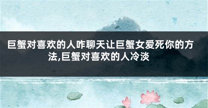 巨蟹对喜欢的人咋聊天让巨蟹女爱死你的方法,巨蟹对喜欢的人冷淡