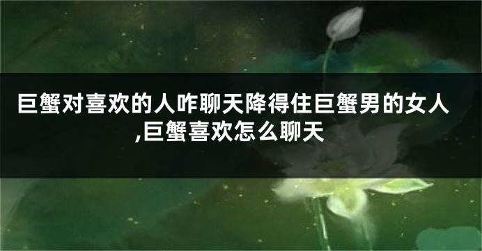 巨蟹对喜欢的人咋聊天降得住巨蟹男的女人,巨蟹喜欢怎么聊天