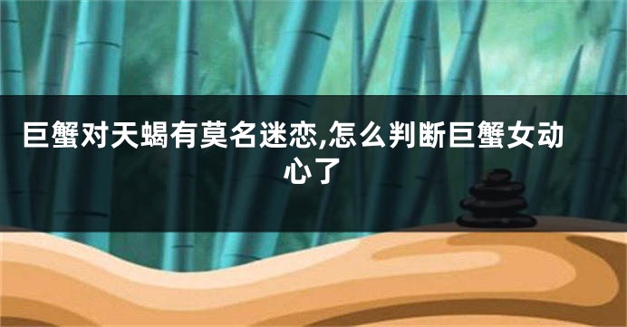 巨蟹对天蝎有莫名迷恋,怎么判断巨蟹女动心了