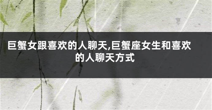 巨蟹女跟喜欢的人聊天,巨蟹座女生和喜欢的人聊天方式