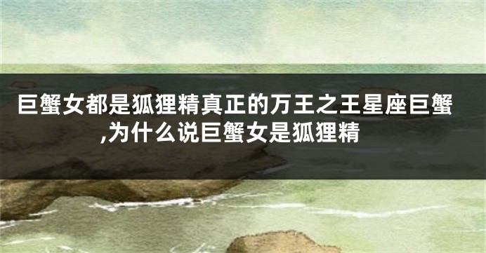 巨蟹女都是狐狸精真正的万王之王星座巨蟹,为什么说巨蟹女是狐狸精