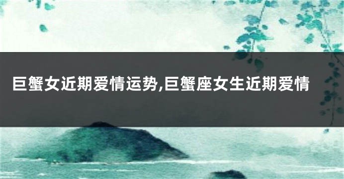 巨蟹女近期爱情运势,巨蟹座女生近期爱情