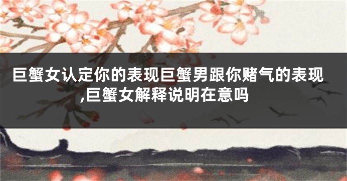巨蟹女认定你的表现巨蟹男跟你赌气的表现,巨蟹女解释说明在意吗