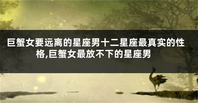 巨蟹女要远离的星座男十二星座最真实的性格,巨蟹女最放不下的星座男