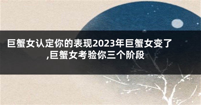 巨蟹女认定你的表现2023年巨蟹女变了,巨蟹女考验你三个阶段