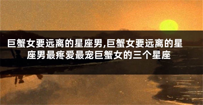 巨蟹女要远离的星座男,巨蟹女要远离的星座男最疼爱最宠巨蟹女的三个星座