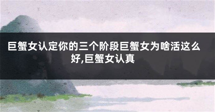 巨蟹女认定你的三个阶段巨蟹女为啥活这么好,巨蟹女认真