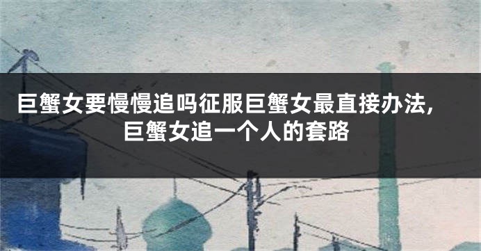 巨蟹女要慢慢追吗征服巨蟹女最直接办法,巨蟹女追一个人的套路