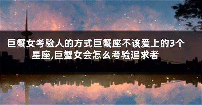 巨蟹女考验人的方式巨蟹座不该爱上的3个星座,巨蟹女会怎么考验追求者