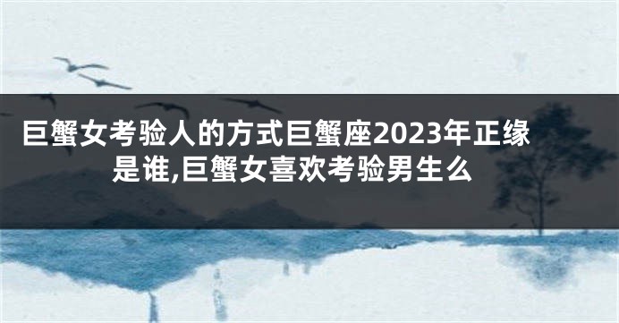 巨蟹女考验人的方式巨蟹座2023年正缘是谁,巨蟹女喜欢考验男生么