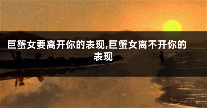 巨蟹女要离开你的表现,巨蟹女离不开你的表现