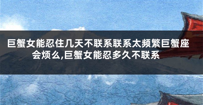 巨蟹女能忍住几天不联系联系太频繁巨蟹座会烦么,巨蟹女能忍多久不联系