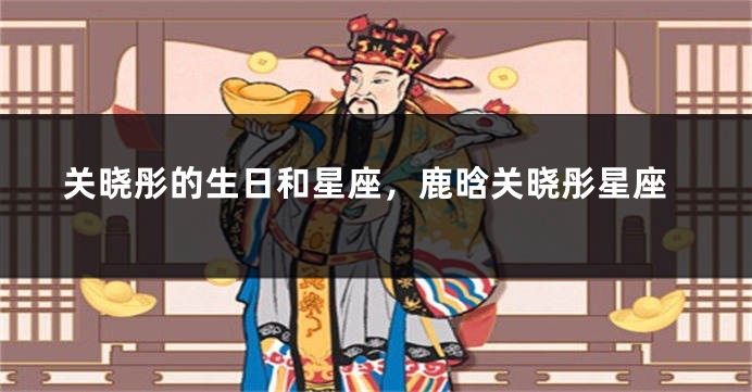 关晓彤的生日和星座,鹿晗关晓彤星座