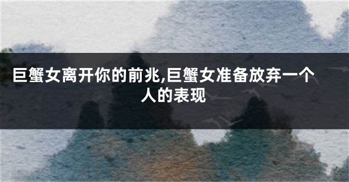 巨蟹女离开你的前兆,巨蟹女准备放弃一个人的表现