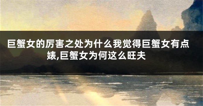 巨蟹女的厉害之处为什么我觉得巨蟹女有点婊,巨蟹女为何这么旺夫