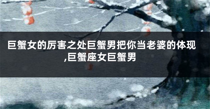 巨蟹女的厉害之处巨蟹男把你当老婆的体现,巨蟹座女巨蟹男