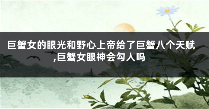 巨蟹女的眼光和野心上帝给了巨蟹八个天赋,巨蟹女眼神会勾人吗