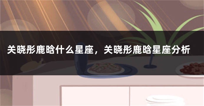 关晓彤鹿晗什么星座,关晓彤鹿晗星座分析